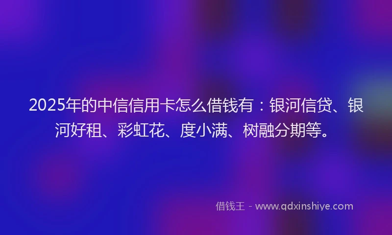 2025年的中信信用卡怎么借钱有：银河信贷、银河好租、彩虹花、度小满、树融分期等。