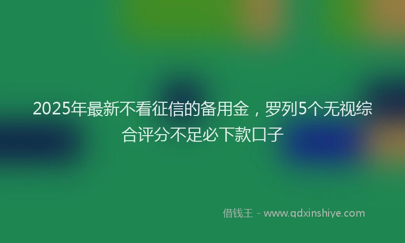 2025年最新不看征信的备用金，罗列5个无视综合评分不足必下款口子