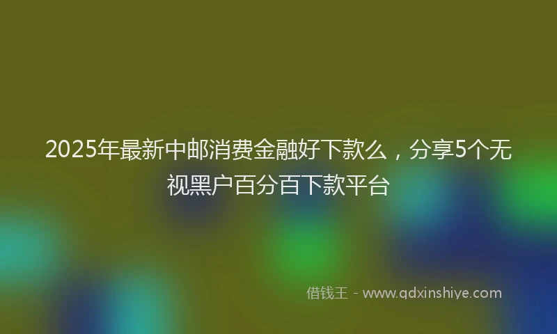 2025年最新中邮消费金融好下款么，分享5个无视黑户百分百下款平台