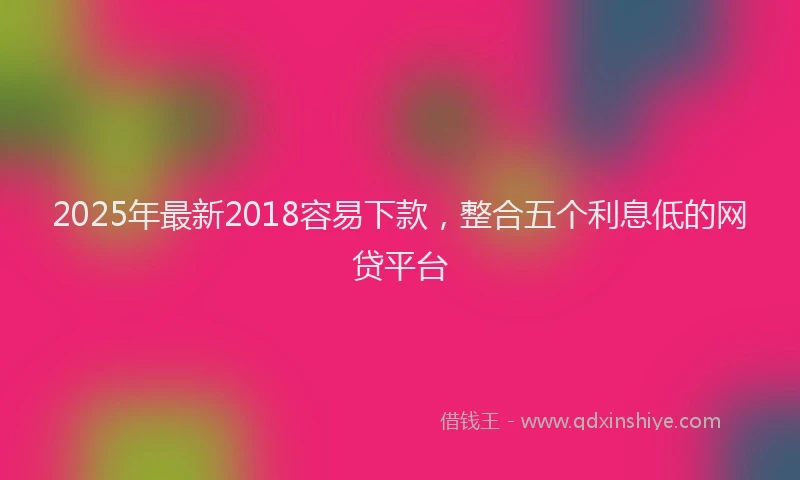 2025年最新2018容易下款，整合五个利息低的网贷平台