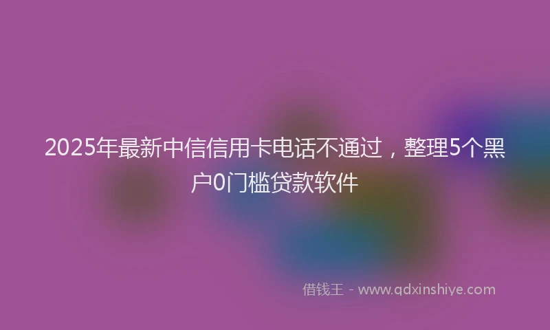 2025年最新中信信用卡电话不通过，整理5个黑户0门槛贷款软件