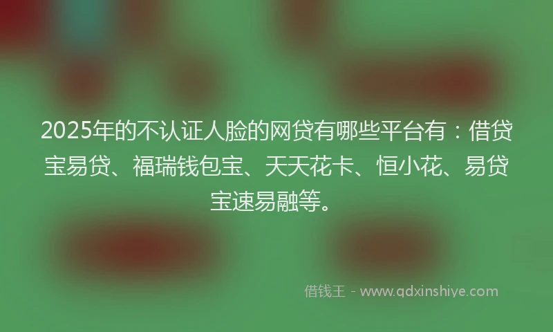 2025年的不认证人脸的网贷有哪些平台有：借贷宝易贷、福瑞钱包宝、天天花卡、恒小花、易贷宝速易融等。