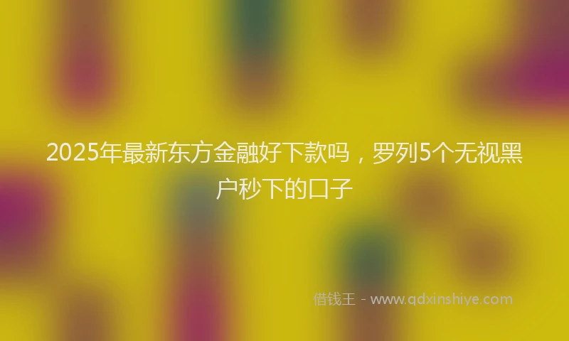 2025年最新东方金融好下款吗，罗列5个无视黑户秒下的口子