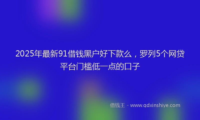2025年最新91借钱黑户好下款么，罗列5个网贷平台门槛低一点的口子