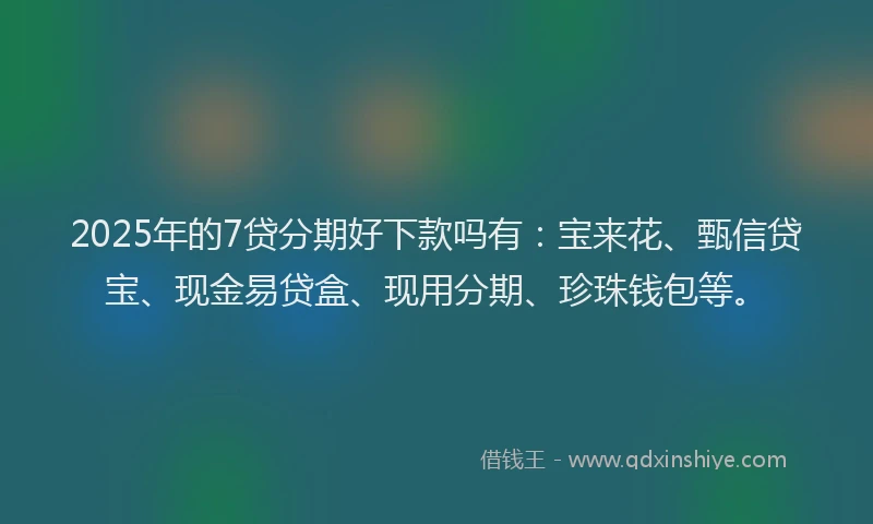2025年的7贷分期好下款吗有：宝来花、甄信贷宝、现金易贷盒、现用分期、珍珠钱包等。