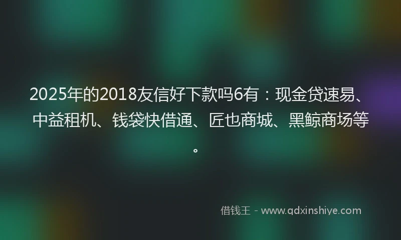 2025年的2018友信好下款吗6有：现金贷速易、中益租机、钱袋快借通、匠也商城、黑鲸商场等。