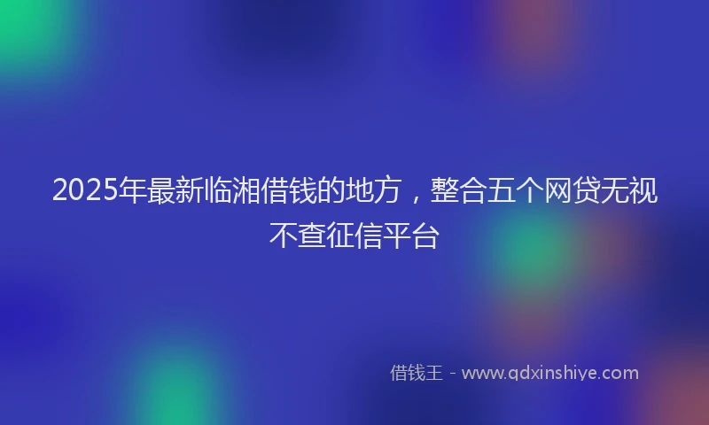 2025年最新临湘借钱的地方，整合五个网贷无视不查征信平台