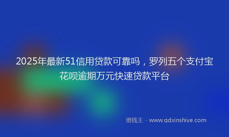 2025年最新51信用贷款可靠吗，罗列五个支付宝花呗逾期万元快速贷款平台