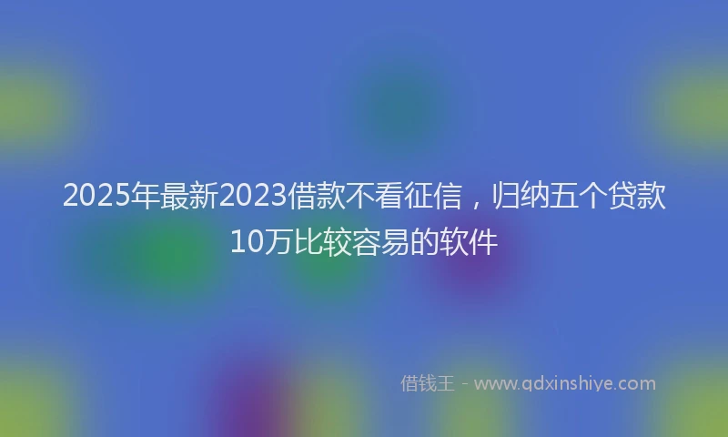 2025年最新2023借款不看征信，归纳五个贷款10万比较容易的软件