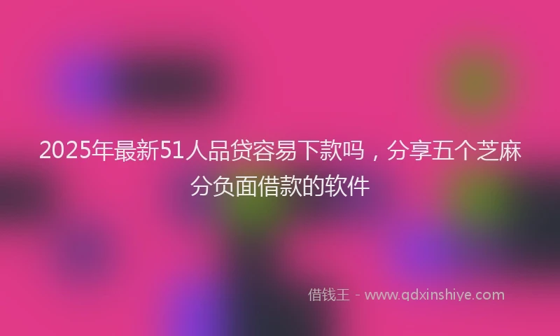 2025年最新51人品贷容易下款吗，分享五个芝麻分负面借款的软件