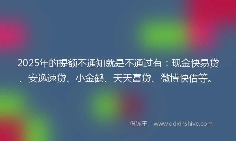 2025年的提额不通知就是不通过有：现金快易贷、安逸速贷、小金鹤、天天富贷、微博快借等。