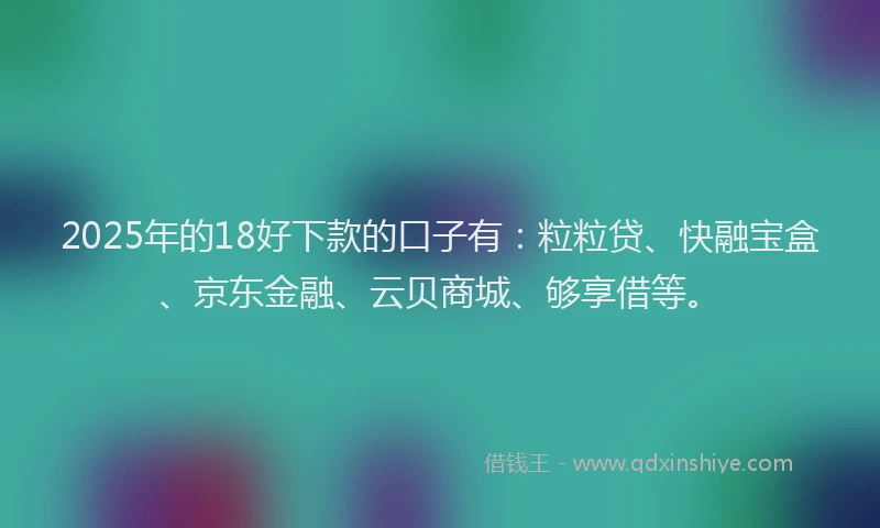 2025年的18好下款的口子有：粒粒贷、快融宝盒、京东金融、云贝商城、够享借等。