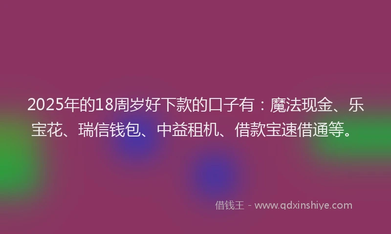 2025年的18周岁好下款的口子有：魔法现金、乐宝花、瑞信钱包、中益租机、借款宝速借通等。