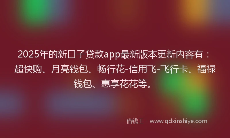 2025年的新口子贷款app最新版本更新内容有：超快购、月亮钱包、畅行花-信用飞-飞行卡、福禄钱包、惠享花花等。