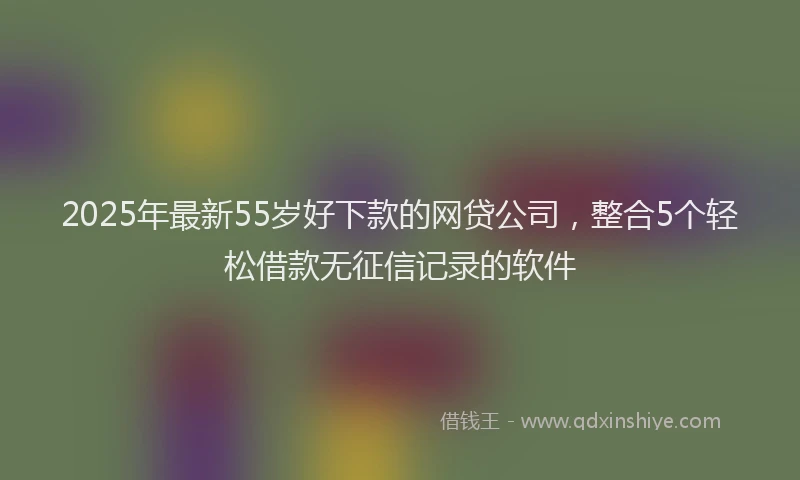 2025年最新55岁好下款的网贷公司，整合5个轻松借款无征信记录的软件