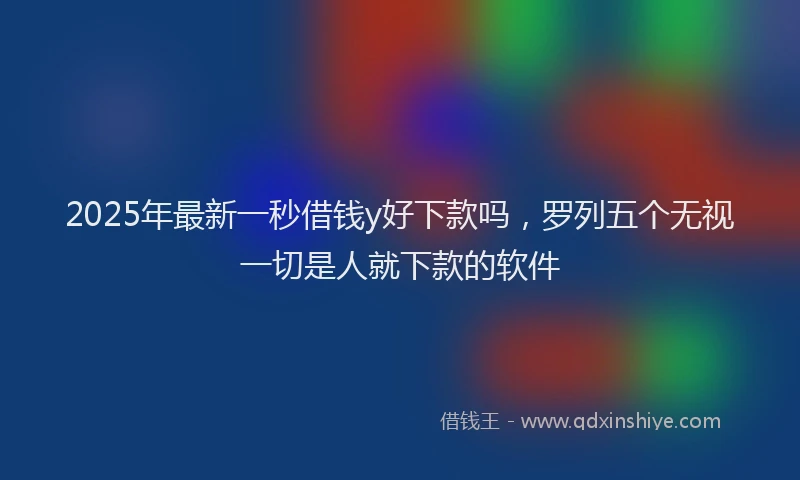 2025年最新一秒借钱y好下款吗，罗列五个无视一切是人就下款的软件