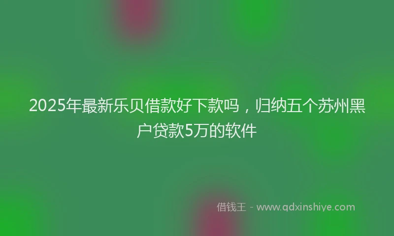 2025年最新乐贝借款好下款吗，归纳五个苏州黑户贷款5万的软件