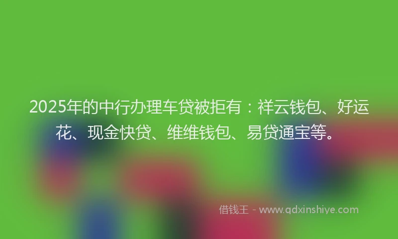 2025年的中行办理车贷被拒有：祥云钱包、好运花、现金快贷、维维钱包、易贷通宝等。