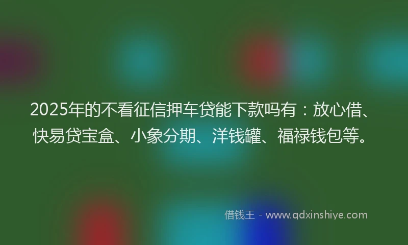 2025年的不看征信押车贷能下款吗有：放心借、快易贷宝盒、小象分期、洋钱罐、福禄钱包等。