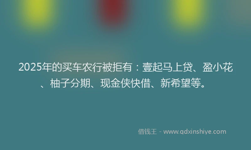 2025年的买车农行被拒有：壹起马上贷、盈小花、柚子分期、现金侠快借、新希望等。