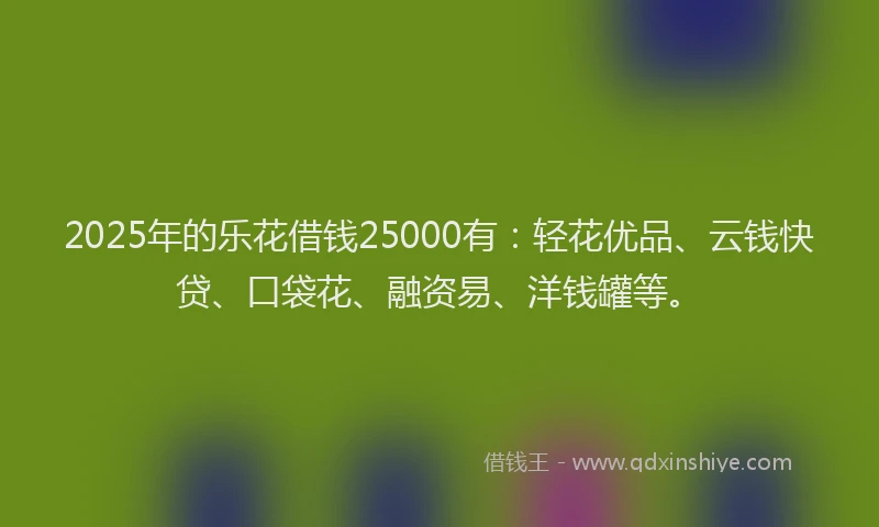 2025年的乐花借钱25000有：轻花优品、云钱快贷、口袋花、融资易、洋钱罐等。