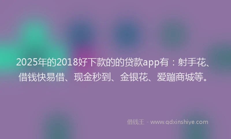 2025年的2018好下款的的贷款app有：射手花、借钱快易借、现金秒到、金银花、爱蹦商城等。