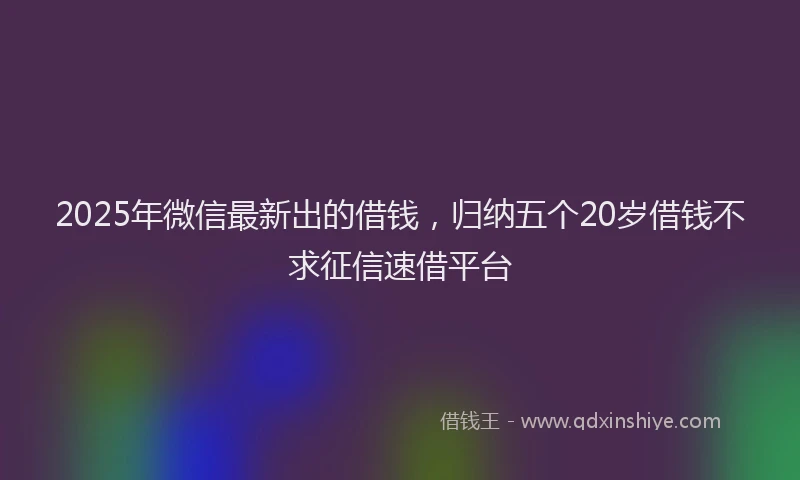 2025年微信最新出的借钱，归纳五个20岁借钱不求征信速借平台