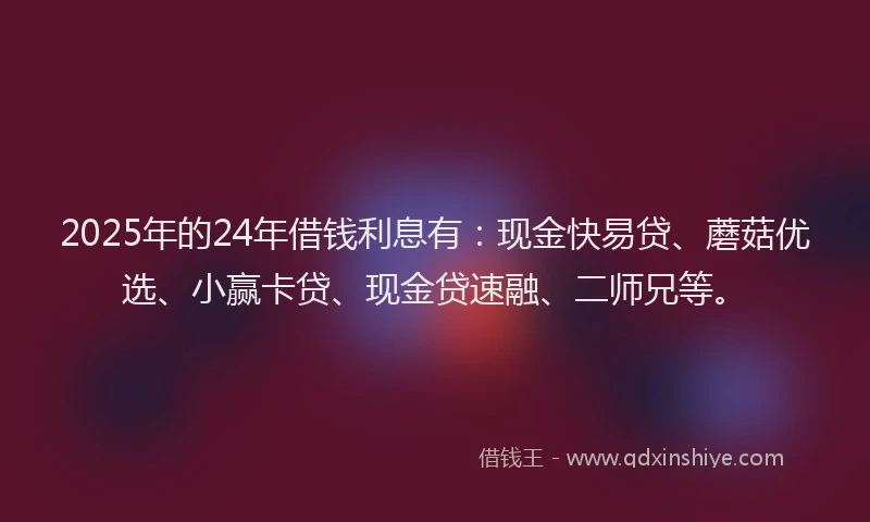 2025年的24年借钱利息有：现金快易贷、蘑菇优选、小赢卡贷、现金贷速融、二师兄等。