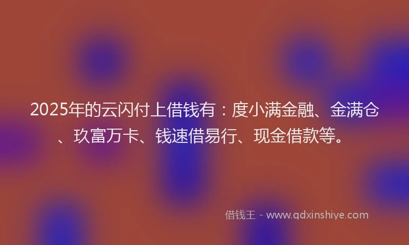 2025年的云闪付上借钱有：度小满金融、金满仓、玖富万卡、钱速借易行、现金借款等。