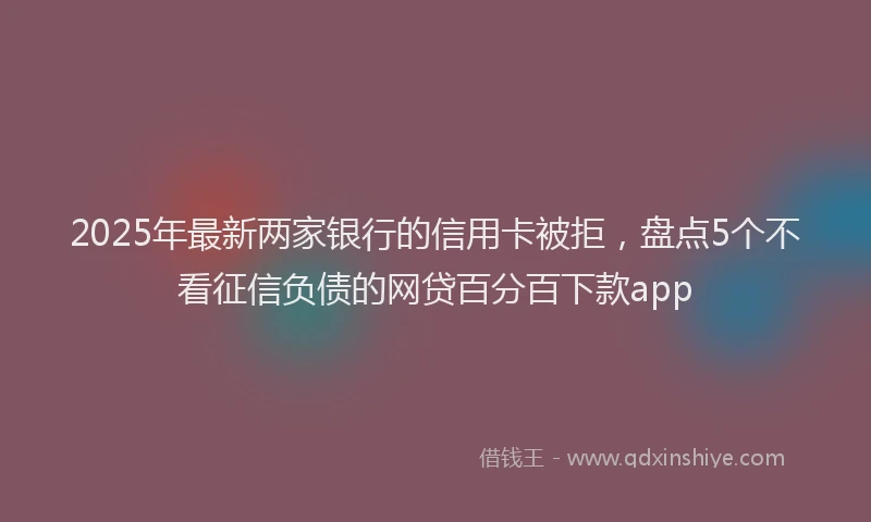 2025年最新两家银行的信用卡被拒，盘点5个不看征信负债的网贷百分百下款app