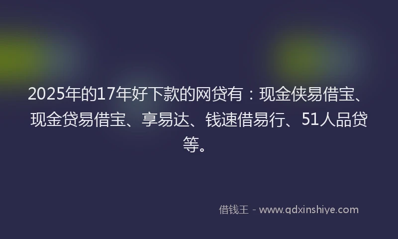 2025年的17年好下款的网贷有：现金侠易借宝、现金贷易借宝、享易达、钱速借易行、51人品贷等。