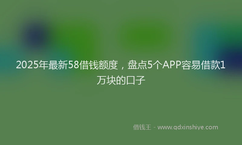 2025年最新58借钱额度，盘点5个APP容易借款1万块的口子