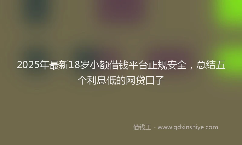 2025年最新18岁小额借钱平台正规安全，总结五个利息低的网贷口子