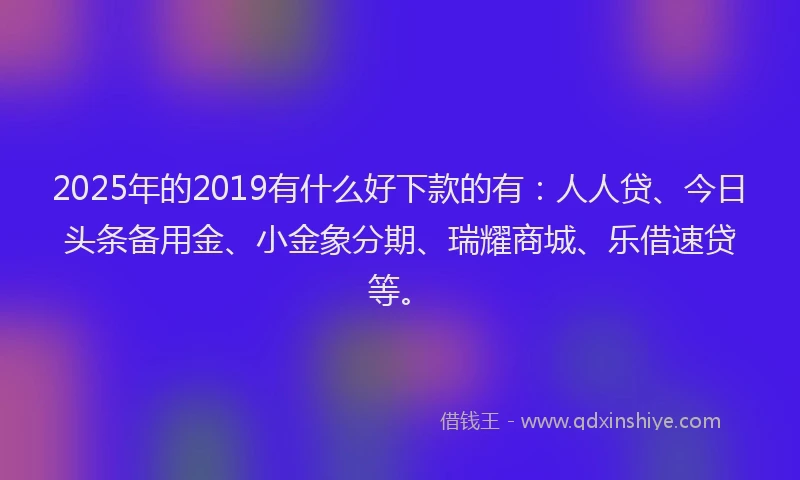 2025年的2019有什么好下款的有：人人贷、今日头条备用金、小金象分期、瑞耀商城、乐借速贷等。