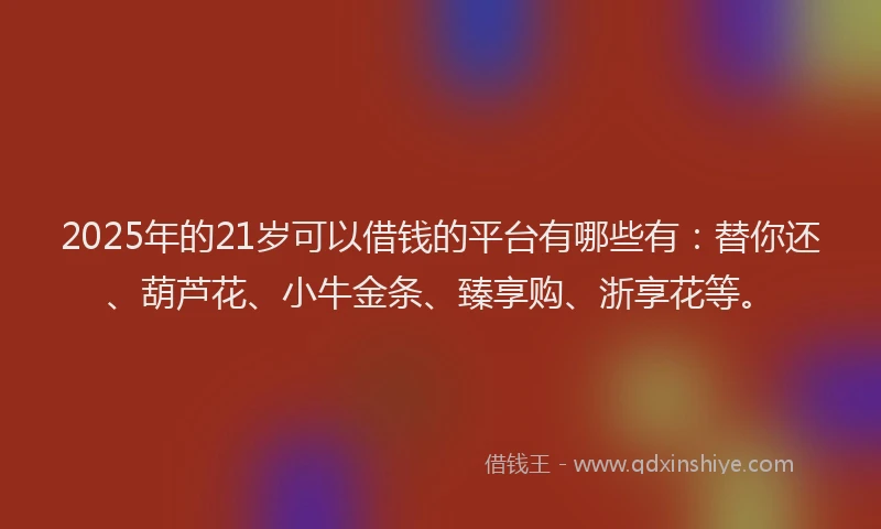 2025年的21岁可以借钱的平台有哪些有：替你还、葫芦花、小牛金条、臻享购、浙享花等。