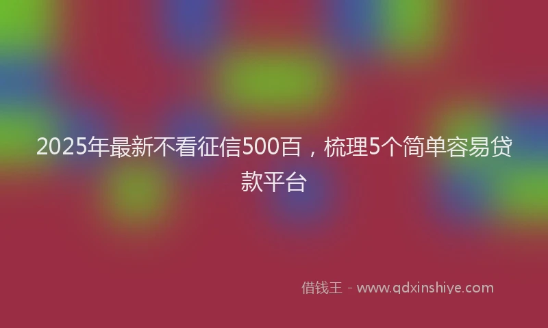 2025年最新不看征信500百，梳理5个简单容易贷款平台
