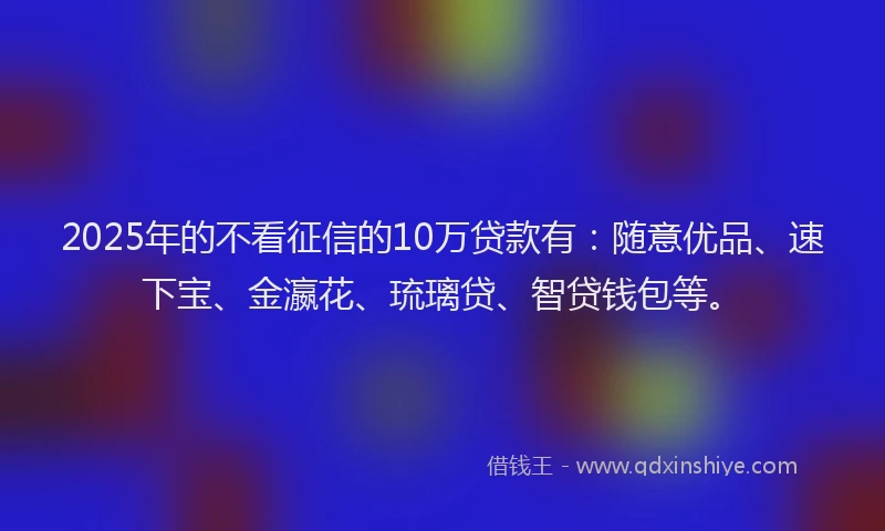 2025年的不看征信的10万贷款有：随意优品、速下宝、金瀛花、琉璃贷、智贷钱包等。