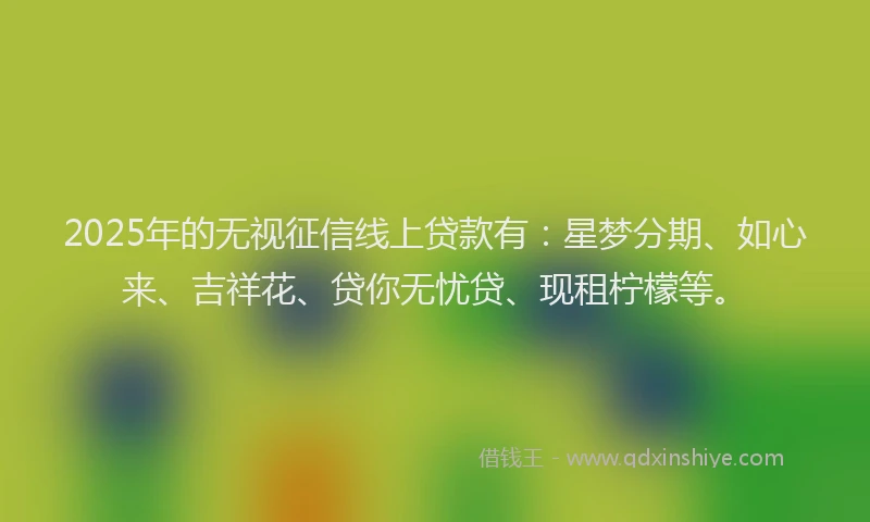 2025年的无视征信线上贷款有：星梦分期、如心来、吉祥花、贷你无忧贷、现租柠檬等。