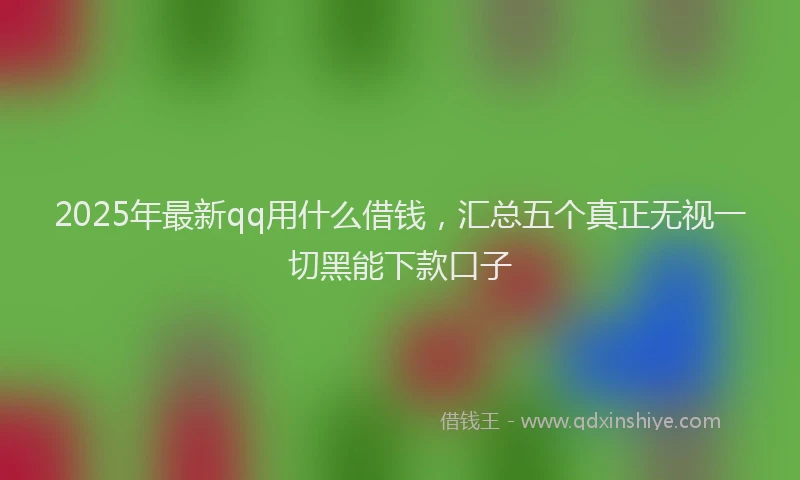 2025年最新qq用什么借钱，汇总五个真正无视一切黑能下款口子