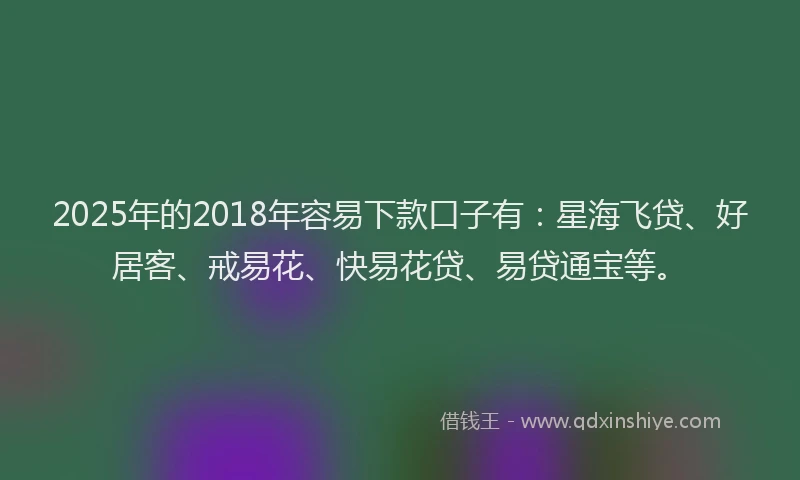 2025年的2018年容易下款口子有：星海飞贷、好居客、戒易花、快易花贷、易贷通宝等。