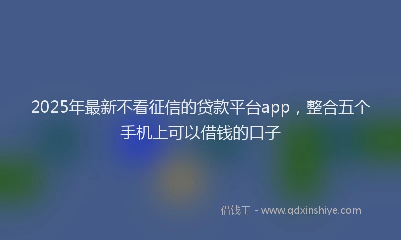 2025年最新不看征信的贷款平台app，整合五个手机上可以借钱的口子