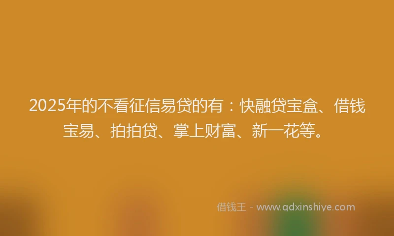 2025年的不看征信易贷的有：快融贷宝盒、借钱宝易、拍拍贷、掌上财富、新一花等。