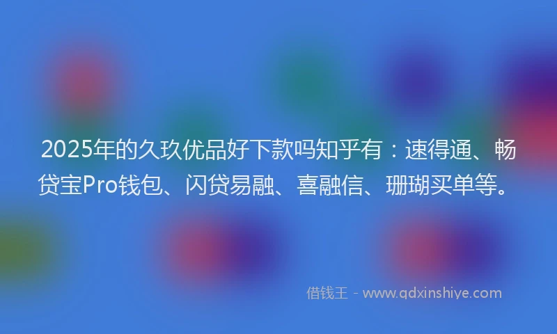 2025年的久玖优品好下款吗知乎有：速得通、畅贷宝Pro钱包、闪贷易融、喜融信、珊瑚买单等。