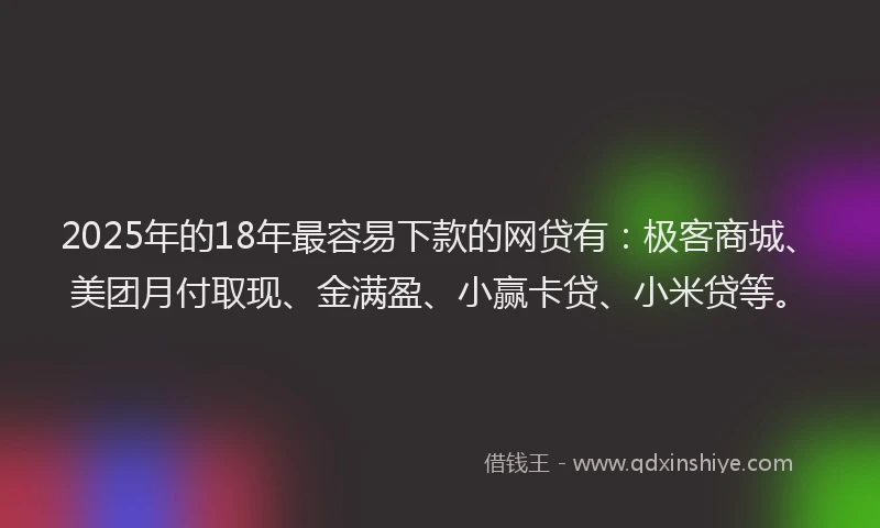 2025年的18年最容易下款的网贷有：极客商城、美团月付取现、金满盈、小赢卡贷、小米贷等。