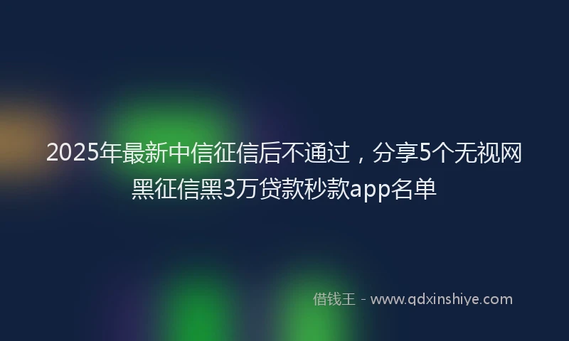 2025年最新中信征信后不通过，分享5个无视网黑征信黑3万贷款秒款app名单