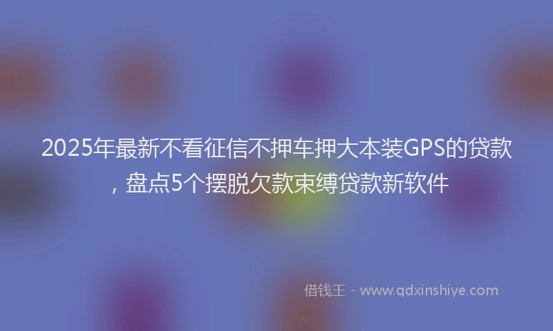 2025年最新不看征信不押车押大本装GPS的贷款，盘点5个摆脱欠款束缚贷款新软件