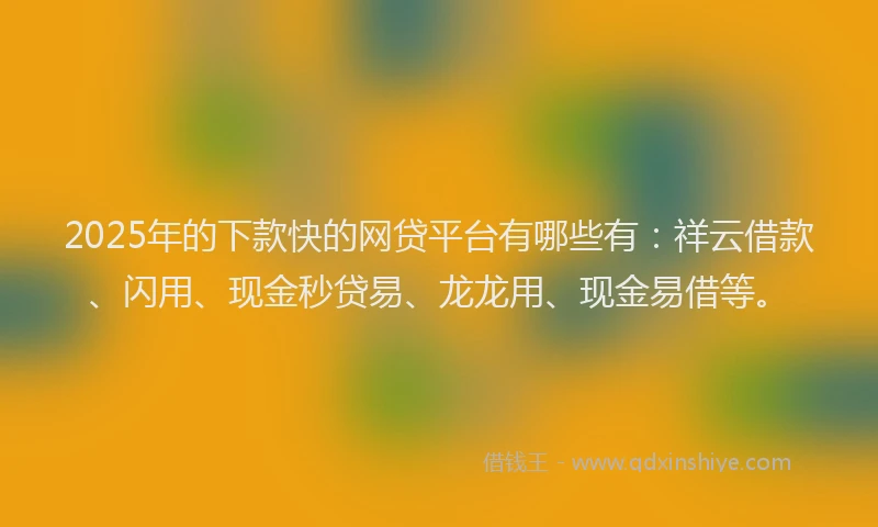 2025年的下款快的网贷平台有哪些有：祥云借款、闪用、现金秒贷易、龙龙用、现金易借等。
