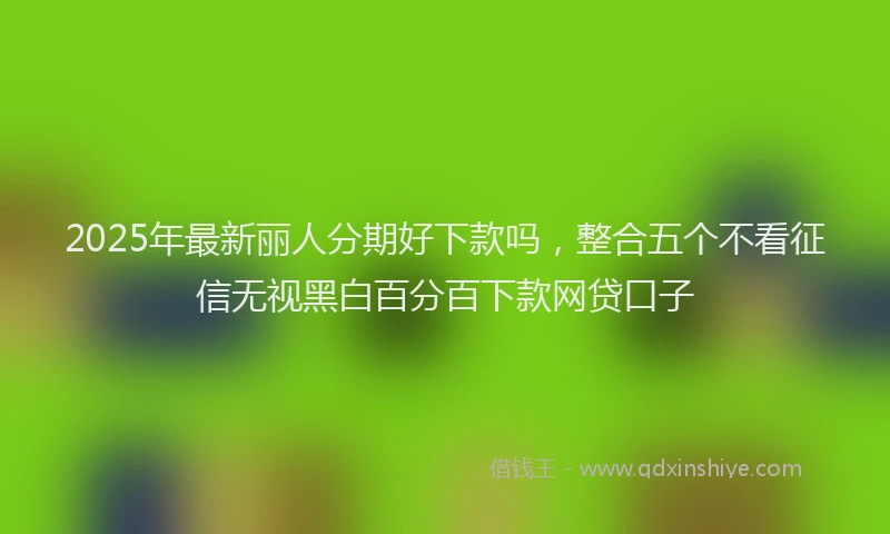 2025年最新丽人分期好下款吗，整合五个不看征信无视黑白百分百下款网贷口子