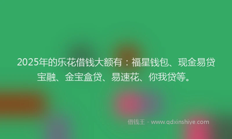 2025年的乐花借钱大额有：福星钱包、现金易贷宝融、金宝盒贷、易速花、你我贷等。