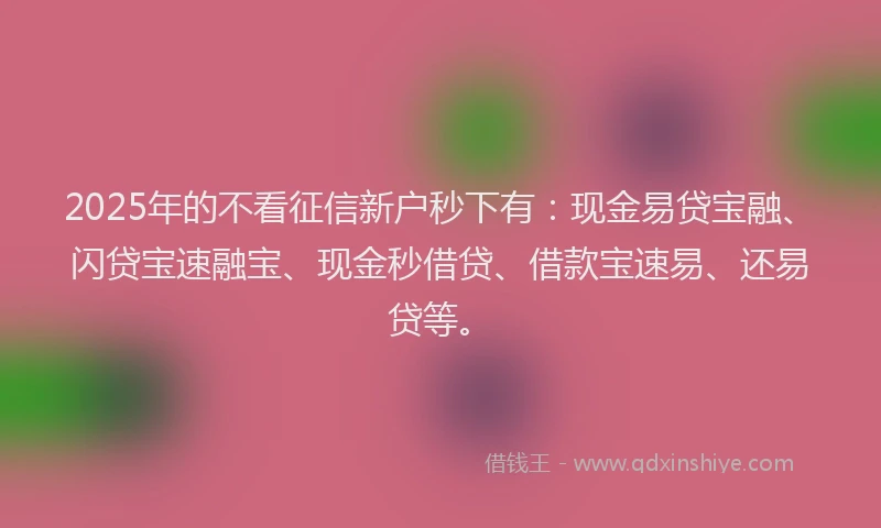 2025年的不看征信新户秒下有：现金易贷宝融、闪贷宝速融宝、现金秒借贷、借款宝速易、还易贷等。